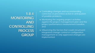 1.8.4
MONITORING
AND
CONTROLLING
PROCESS
GROUP
 Controlling changes and recommending
corrective or preventive action in anticipation
of possible problems,
 Monitoring the ongoing project activities
against the project management plan and the
project performance measurement baseline,
and
 Influencing the factors that could circumvent
integrated change control or configuration
management so only approved changes are
implemented.
 