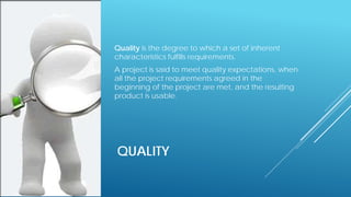 QUALITY
Quality is the degree to which a set of inherent
characteristics fulfills requirements.
A project is said to meet quality expectations, when
all the project requirements agreed in the
beginning of the project are met, and the resulting
product is usable.
 