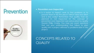 CONCEPTS RELATED TO
QUALITY
 Prevention over Inspection
 Is it better to inspect work to find problems or to
prevent them in the first place? Which takes less effort
and is less costly? Remember that quality must be
planned in, not inspected in! The concept of
prevention over inspection was advocated by quality
theorist Philip Crosby. You may see exam questions
that test your understanding that failure to plan
quality into a project will lead to problems later in the
project.
 