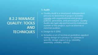 8.2.2 MANAGE
QUALITY: TOOLS
AND
TECHNIQUES
5. Audits
 Quality Audit is a structured, independent
process to determine if project activities
comply with organizational and project
policies, processes, and procedures. Quality
Audits are typically performed by individuals
outside of the project, such as internal or
external auditors.
6. Design for X (DfX)
 Includes a set of technical guidelines applied
during design of a product to optimize a
specific design aspect (e.g. reliability,
assembly, usability, safety).
 