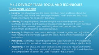 9.4.2 DEVELOP TEAM: TOOLS AND TECHNIQUES
Tuckman Ladder
 Forming. This phase is where the team members meet and learn about the
project and their formal roles and responsibilities. Team members tend to be
independent and not as open in this phase.
 Storming. During this phase, the team begins to address the project work,
technical decisions, and the project management approach. If team members
are not collaborative or open to differing ideas and perspectives, the
environment can become counterproductive.
 Norming. In this phase, team members begin to work together and adjust their
work habits and behaviors to support the team. The team members learn to trust
each other.
 Performing. Teams that reach the performing stage function as a well-organized
unit. They are interdependent and work through issues smoothly and effectively.
 Adjourning. In this phase, the team completes the work and moves on from the
project. This typically occurs when staff is released from the project as deliverables
are completed or as part of the Close Project or Phase process.
 