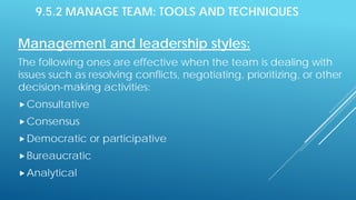 9.5.2 MANAGE TEAM: TOOLS AND TECHNIQUES
Management and leadership styles:
The following ones are effective when the team is dealing with
issues such as resolving conflicts, negotiating, prioritizing, or other
decision-making activities:
Consultative
Consensus
Democratic or participative
Bureaucratic
Analytical
 