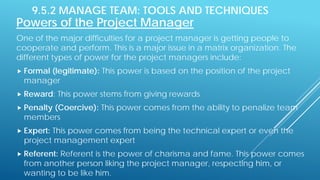 9.5.2 MANAGE TEAM: TOOLS AND TECHNIQUES
Powers of the Project Manager
One of the major difficulties for a project manager is getting people to
cooperate and perform. This is a major issue in a matrix organization. The
different types of power for the project managers include:
 Formal (legitimate): This power is based on the position of the project
manager
 Reward: This power stems from giving rewards
 Penalty (Coercive): This power comes from the ability to penalize team
members
 Expert: This power comes from being the technical expert or even the
project management expert
 Referent: Referent is the power of charisma and fame. This power comes
from another person liking the project manager, respecting him, or
wanting to be like him.
 