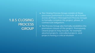 1.8.5 CLOSING
PROCESS
GROUP
 The Closing Process Group consists of those
processes performed to conclude all activities
across all Project Management Process Groups
to formally complete the project, phase, or
contractual obligations.
 This Process Group also formally establishes the
premature closure of the project. Prematurely
closed projects may include, for example:
aborted projects, cancelled projects, and
projects having a critical situation.
 