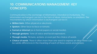 10. COMMUNICATIONS MANAGEMENT: KEY
CONCEPTS
Communication is the exchange of information, intended or involuntary. The
information exchanged can be in the form of ideas, instructions, or emotions. The
mechanisms by which information is exchanged can be in:
 Written form. Either physical or electronic.
 Spoken. Either face-to-face or remote.
 Formal or informal (as in formal papers or social media).
 Through gestures. Tone of voice and facial expressions.
 Through media. Pictures, actions, or even just the choice of words.
 Choice of words. There is often more than one word to express an idea; there can
be subtle differences in the meaning of each of these words and phrases.
 