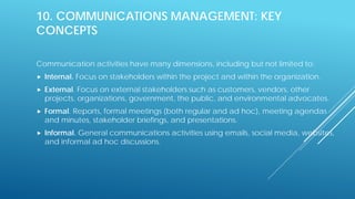 10. COMMUNICATIONS MANAGEMENT: KEY
CONCEPTS
Communication activities have many dimensions, including but not limited to:
 Internal. Focus on stakeholders within the project and within the organization.
 External. Focus on external stakeholders such as customers, vendors, other
projects, organizations, government, the public, and environmental advocates.
 Formal. Reports, formal meetings (both regular and ad hoc), meeting agendas
and minutes, stakeholder briefings, and presentations.
 Informal. General communications activities using emails, social media, websites,
and informal ad hoc discussions.
 