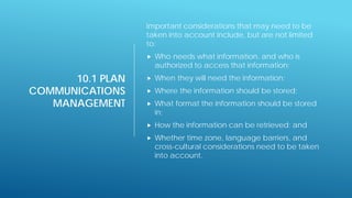 10.1 PLAN
COMMUNICATIONS
MANAGEMENT
Important considerations that may need to be
taken into account include, but are not limited
to:
 Who needs what information, and who is
authorized to access that information;
 When they will need the information;
 Where the information should be stored;
 What format the information should be stored
in;
 How the information can be retrieved; and
 Whether time zone, language barriers, and
cross-cultural considerations need to be taken
into account.
 