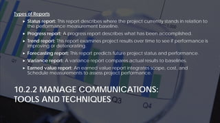 10.2.2 MANAGE COMMUNICATIONS:
TOOLS AND TECHNIQUES
Types of Reports
 Status report: This report describes where the project currently stands in relation to
the performance measurement baseline.
 Progress report: A progress report describes what has been accomplished.
 Trend report: This report examines project results over time to see if performance is
improving or deteriorating.
 Forecasting report: This report predicts future project status and performance.
 Variance report: A variance report compares actual results to baselines.
 Earned value report: An earned value report integrates scope, cost, and
Schedule measurements to assess project performance.
 