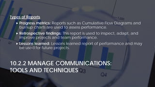 10.2.2 MANAGE COMMUNICATIONS:
TOOLS AND TECHNIQUES
Types of Reports
 Progress metrics: Reports such as Cumulative Flow Diagrams and
burnup charts are used to assess performance.
 Retrospective findings: This report is used to inspect, adapt, and
improve projects and team performance.
 Lessons learned: Lessons learned report of performance and may
be used for future projects.
 