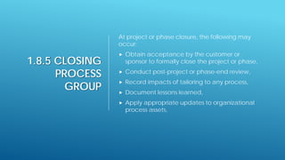 1.8.5 CLOSING
PROCESS
GROUP
At project or phase closure, the following may
occur:
 Obtain acceptance by the customer or
sponsor to formally close the project or phase,
 Conduct post-project or phase-end review,
 Record impacts of tailoring to any process,
 Document lessons learned,
 Apply appropriate updates to organizational
process assets,
 