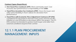 12.1.1 PLAN PROCUREMENT
MANAGEMENT: INPUTS
Contract Types (Fixed-Price):
 Firm Fixed Price Contracts (FFP). Most commonly used. Cost
increase due performance is responsibility of the seller.
 Fixed Price Incentive Fee Contracts (FPIF). Gives the buyer and
seller some flexibility in that it allows for deviation from
performance
 Fixed Price with Economic Price Adjustment Contracts (FP-EPA),
considered for big projects that last many years and factors like
inflation or cost increases or decreases affect the project. The FP-
EPA contract is intended to protect both buyer and seller from
external conditions beyond their control
 