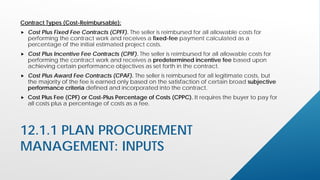 12.1.1 PLAN PROCUREMENT
MANAGEMENT: INPUTS
Contract Types (Cost-Reimbursable):
 Cost Plus Fixed Fee Contracts (CPFF). The seller is reimbursed for all allowable costs for
performing the contract work and receives a fixed-fee payment calculated as a
percentage of the initial estimated project costs.
 Cost Plus Incentive Fee Contracts (CPIF). The seller is reimbursed for all allowable costs for
performing the contract work and receives a predetermined incentive fee based upon
achieving certain performance objectives as set forth in the contract.
 Cost Plus Award Fee Contracts (CPAF). The seller is reimbursed for all legitimate costs, but
the majority of the fee is earned only based on the satisfaction of certain broad subjective
performance criteria defined and incorporated into the contract.
 Cost Plus Fee (CPF) or Cost-Plus Percentage of Costs (CPPC). It requires the buyer to pay for
all costs plus a percentage of costs as a fee.
 