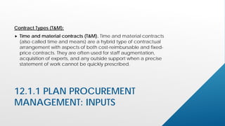 12.1.1 PLAN PROCUREMENT
MANAGEMENT: INPUTS
Contract Types (T&M):
 Time and material contracts (T&M). Time and material contracts
(also called time and means) are a hybrid type of contractual
arrangement with aspects of both cost-reimbursable and fixed-
price contracts. They are often used for staff augmentation,
acquisition of experts, and any outside support when a precise
statement of work cannot be quickly prescribed.
 