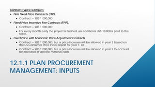 12.1.1 PLAN PROCUREMENT
MANAGEMENT: INPUTS
Contract Types Examples:
 Firm Fixed Price Contracts (FFP).
 Contract = $US 1’000,000
 Fixed Price Incentive Fee Contracts (FPIF).
 Contract = $US 1’000,000
 For every month early the project is finished, an additional US$ 10,000 is paid to the
seller.
 Fixed Price with Economic Price Adjustment Contracts
 Contract = $US 1’000,000, but a price increase will be allowed in year 2 based on
the US Consumer Price Index report for year 1. Or
 Contract = $US 1’000,000, but a price increase will be allowed in year 2 to account
for increases in specific material costs
 