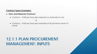 12.1.1 PLAN PROCUREMENT
MANAGEMENT: INPUTS
Contract Types Examples:
 Time and Material Contract:
 Contract = $100 per hour plus expenses or materials at cost.
Or
 Contract = $100 per hour plus materials at $5 per linear meter of
wood.
 
