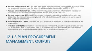 12.1.3 PLAN PROCUREMENT
MANAGEMENT: OUTPUTS
 Request for information (RFI). An RFI is used when more information on the goods and services to
be acquired is needed from the sellers. It will typically be followed by an RFQ or RFP.
 Request for quotation (RFQ). An RFQ is commonly used when more information is needed on
how vendors would satisfy the requirements and/or how much it will cost.
 Request for proposal (RFP). An RFP requests a detailed proposal that includes information on
price, how the work will be accomplished, who will do it (along with resumes, in some cases),
and company experience.
 Statement of Work (SOW). Describes the goods or services you want to procure from outside the
organization.
 Invitation for bid (IFB), Sometimes called a request for bid (RFB), usually requests a total price to
do all the work. Think of an IFB as a form of RFP where the work described in the procurement
statement of work is detailed enough for bidders to determine a total price.
 