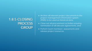 1.8.5 CLOSING
PROCESS
GROUP
 Archive all relevant project documents in the
project management information system
(PMIS) to be used as historical data,
 Close out all procurement activities ensuring
termination of all relevant agreements, and
 Perform team members’ assessments and
release project resources.
 