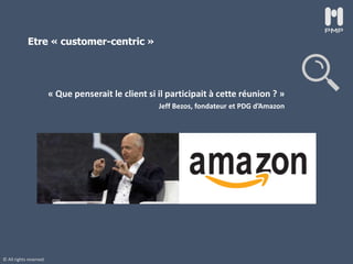 © All rights reserved
Etre « customer-centric »
« Que penserait le client si il participait à cette réunion ? »
Jeff Bezos, fondateur et PDG d’Amazon
 