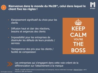 © All rights reserved
Bienvenue dans le monde du Me2B*, celui dans lequel le
client fixe les règles !
1
Les entreprises qui s’engagent dans cette voie créent de la
différenciation sur l’attachement à la marque
• Elargissement significatif du choix pour les
clients
• Diffusion haut et clair des réactions,
besoins et exigences des clients
• Impossibilité pour les entreprises de
dissimuler les défauts de leurs produits /
services
• Transparence des prix pour les clients /
facilité de comparaison
*Me2B : nouvelle relation entre le consommateur et l’entreprise, mise en relief dans l’ouvrage « Objectif Client » de B.
Price et D. Jaffe, éd. Pearson
 