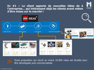© All rights reserved
Ex #1 – Le client apporte de nouvelles idées de à
l’entreprise… qui intéressent déjà les clients avant même
d’être mises sur le marché !
Toute proposition qui réunit au moins 10.000 votes est étudiée pour
être développée puis commercialisée
 