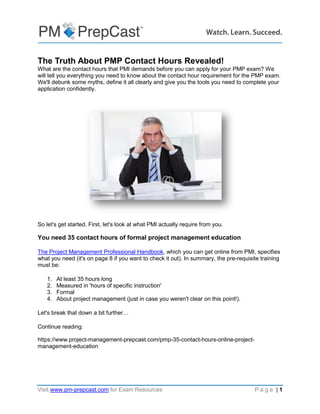 The Complete Guide to PMP
35 Contact Hours of Project
Management Education
PMI, PMP, CAPM, PgMP, PMI-ACP, PMI-SP, PMI-RMP and PMBOK are trademarks of the Project Management Institute, Inc. PMI has not endorsed and
did not participate in the development of this publication. PMI does not sponsor this publication and makes no warranty, guarantee or representation,
expressed or implied as to the accuracy or content. Every attempt has been made by OSP International LLC to ensure that the information presented
in this publication is accurate and can serve as preparation for the PMP certification exam. However, OSP International LLC accepts no legal
responsibility for the content herein. This document should be used only as a reference and not as a replacement for officially published material.
Using the information from this document does not guarantee that the reader will pass the PMP certification exam. No such guarantees or warranties
are implied or expressed by OSP International LLC.
 