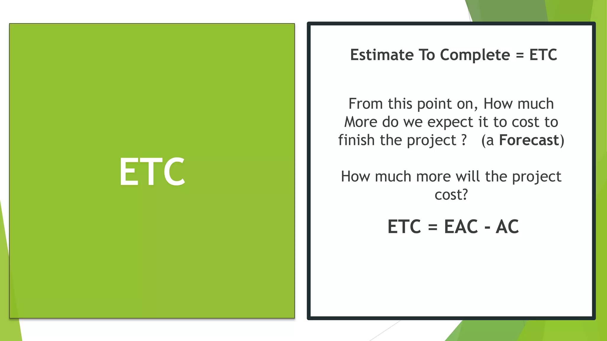 ETC
Estimate To Complete = ETC
From this point on, How much
More do we expect it to cost to
finish the project ? (a Forecast)
How much more will the project
cost?
ETC = EAC - AC
 