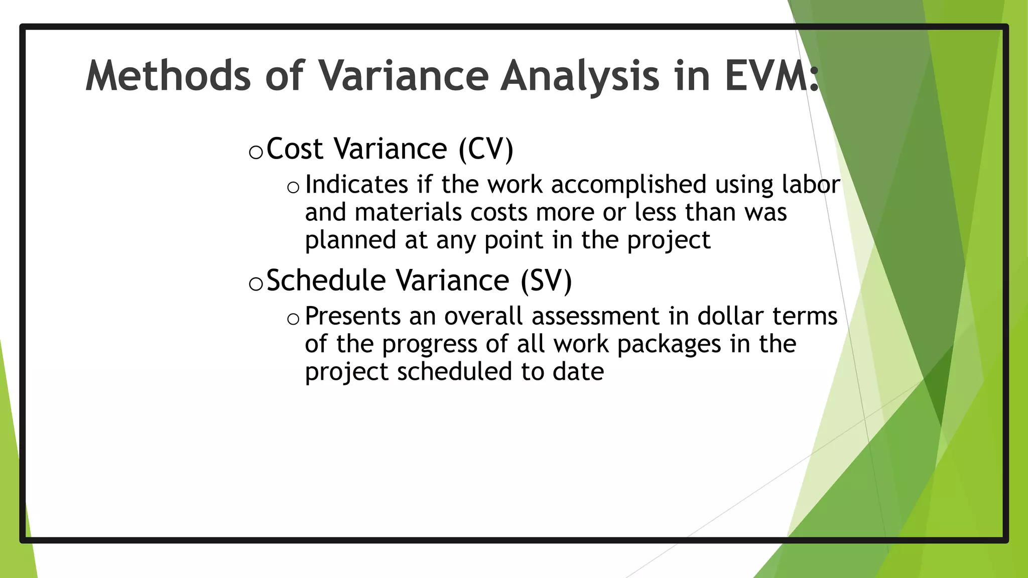 oCost Variance (CV)
oIndicates if the work accomplished using labor
and materials costs more or less than was
planned at any point in the project
oSchedule Variance (SV)
oPresents an overall assessment in dollar terms
of the progress of all work packages in the
project scheduled to date
Methods of Variance Analysis in EVM:
 