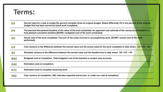 Terms:
EV Earned value for a task is simply the percent complete times its original budget. Stated differently, EV is the percent of the original
budget that has been earned by actual work completed.
PV The planned time-phased baseline of the value of the work scheduled. An approved cost estimate of the resources scheduled in a
time-phased cumulative baseline [BCWS—budgeted cost of the work scheduled].
AC Actual cost of the work completed. The sum of the costs incurred in accomplishing work. [ACWP—actual cost of the work
performed].
CV Cost variance is the difference between the earned value and the actual costs for the work completed to date where CV = EV – AC
SV Schedule variance is the difference between the earned value and the baseline line to date where SV = EV – PV
BAC Budgeted cost at completion. Total budgeted cost of the baseline or project cost accounts.
EAC Estimated costs at completion.
ETC Estimated costs to complete remaining work.
VAC Cost variance at completion. VAC indicates expected actual over- or under-run cost at completion.
 