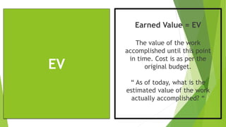 EV
Earned Value = EV
The value of the work
accomplished until this point
in time. Cost is as per the
original budget.
“ As of today, what is the
estimated value of the work
actually accomplished? “
 