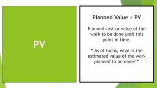 PV
Planned Value = PV
Planned cost or value of the
work to be done until this
point in time.
“ As of today, what is the
estimated value of the work
planned to be done? “
 