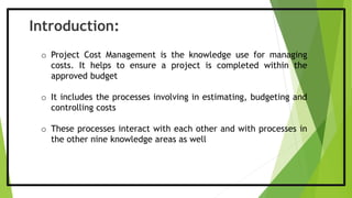 Introduction:
o Project Cost Management is the knowledge use for managing
costs. It helps to ensure a project is completed within the
approved budget
o It includes the processes involving in estimating, budgeting and
controlling costs
o These processes interact with each other and with processes in
the other nine knowledge areas as well
 