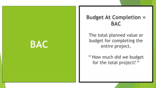 BAC
Budget At Completion =
BAC
The total planned value or
budget for completing the
entire project.
“ How much did we budget
for the total project? “
 