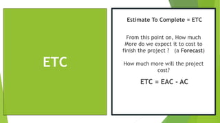 ETC
Estimate To Complete = ETC
From this point on, How much
More do we expect it to cost to
finish the project ? (a Forecast)
How much more will the project
cost?
ETC = EAC - AC
 