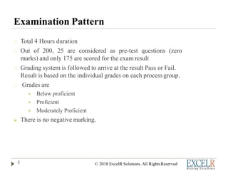 Examination Pattern
Total 4 Hours duration
Out of 200, 25 are considered as pre-test questions (zero
marks) and only 175 are scored for the exam result
Grading system is followed to arrive at the result Pass or Fail.
Result is based on the individual grades on each processgroup.
Grades are
 Below proficient
 Proficient
 Moderately Proficient
 There is no negative marking.
5 © 2018 ExcelR Solutions. All RightsReserved
 