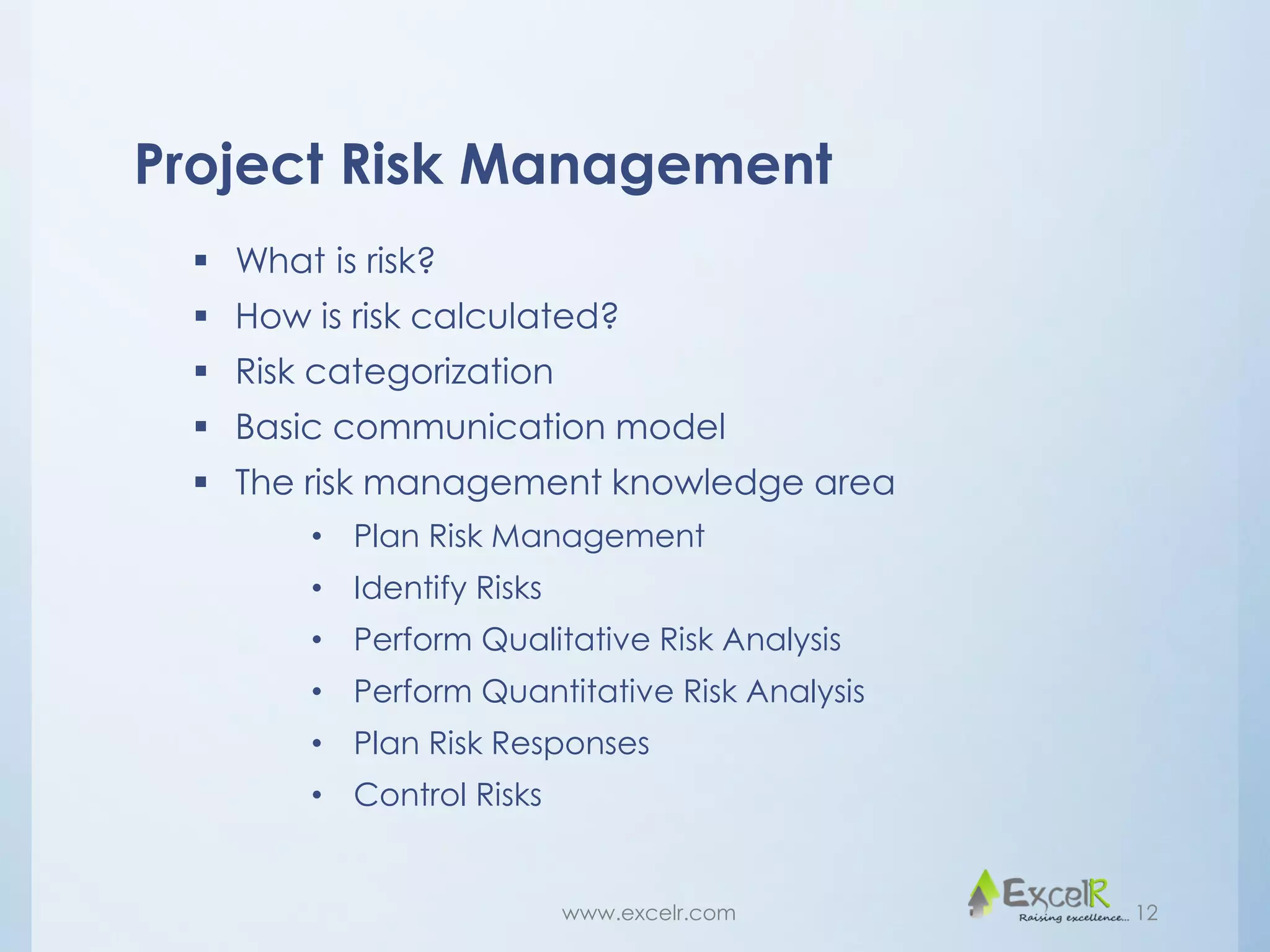 Project Risk Management
 What is risk?
 How is risk calculated?
 Risk categorization
 Basic communication model
 The risk management knowledge area
• Plan Risk Management
• Identify Risks
• Perform Qualitative Risk Analysis
• Perform Quantitative Risk Analysis
• Plan Risk Responses
• Control Risks
www.excelr.com 12
 