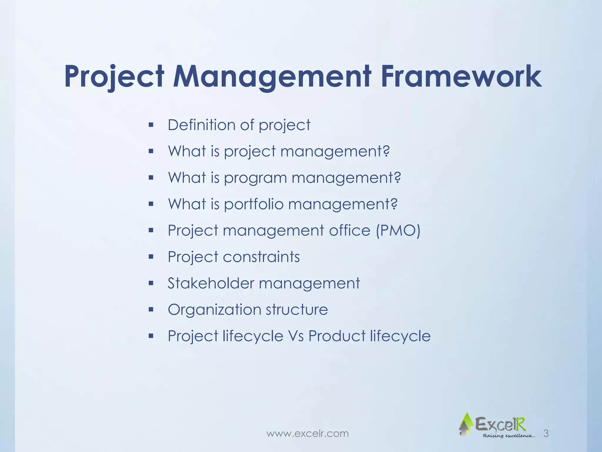 Project Management Framework
 Definition of project
 What is project management?
 What is program management?
 What is portfolio management?
 Project management office (PMO)
 Project constraints
 Stakeholder management
 Organization structure
 Project lifecycle Vs Product lifecycle
www.excelr.com 3
 