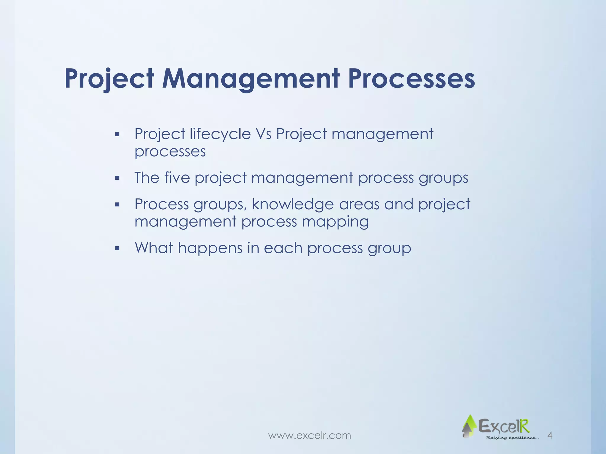 Project Management Processes
 Project lifecycle Vs Project management
processes
 The five project management process groups
 Process groups, knowledge areas and project
management process mapping
 What happens in each process group
www.excelr.com 4
 