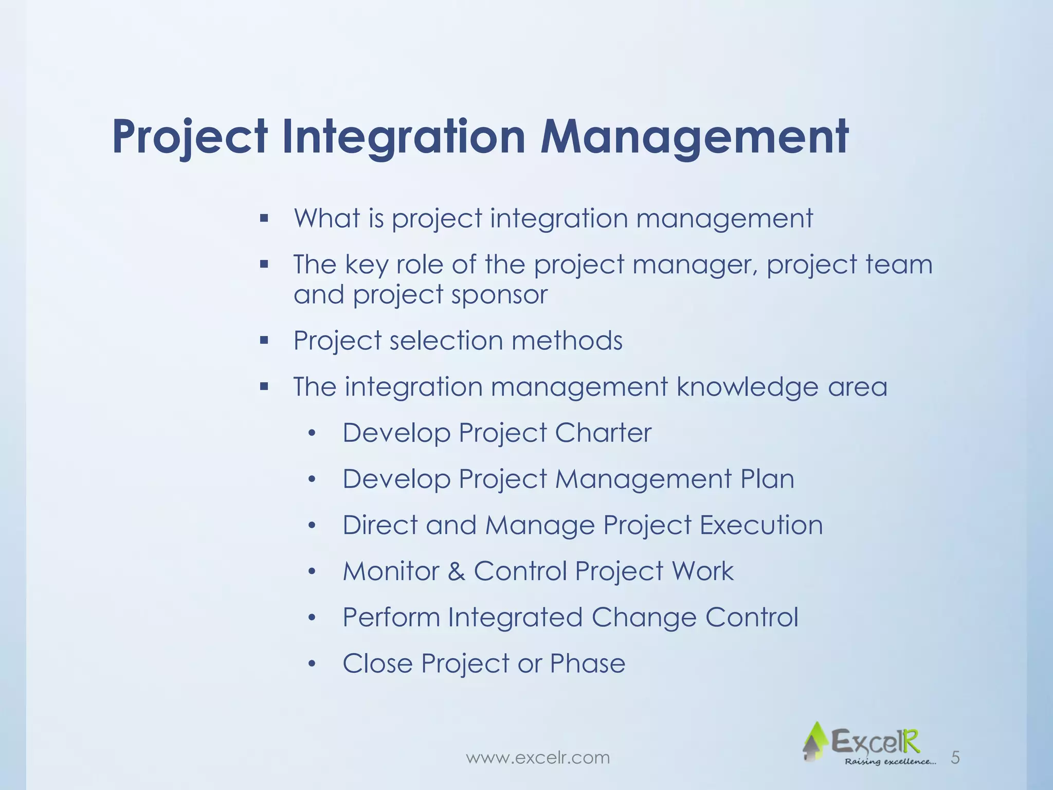 Project Integration Management
 What is project integration management
 The key role of the project manager, project team
and project sponsor
 Project selection methods
 The integration management knowledge area
• Develop Project Charter
• Develop Project Management Plan
• Direct and Manage Project Execution
• Monitor & Control Project Work
• Perform Integrated Change Control
• Close Project or Phase
www.excelr.com 5
 