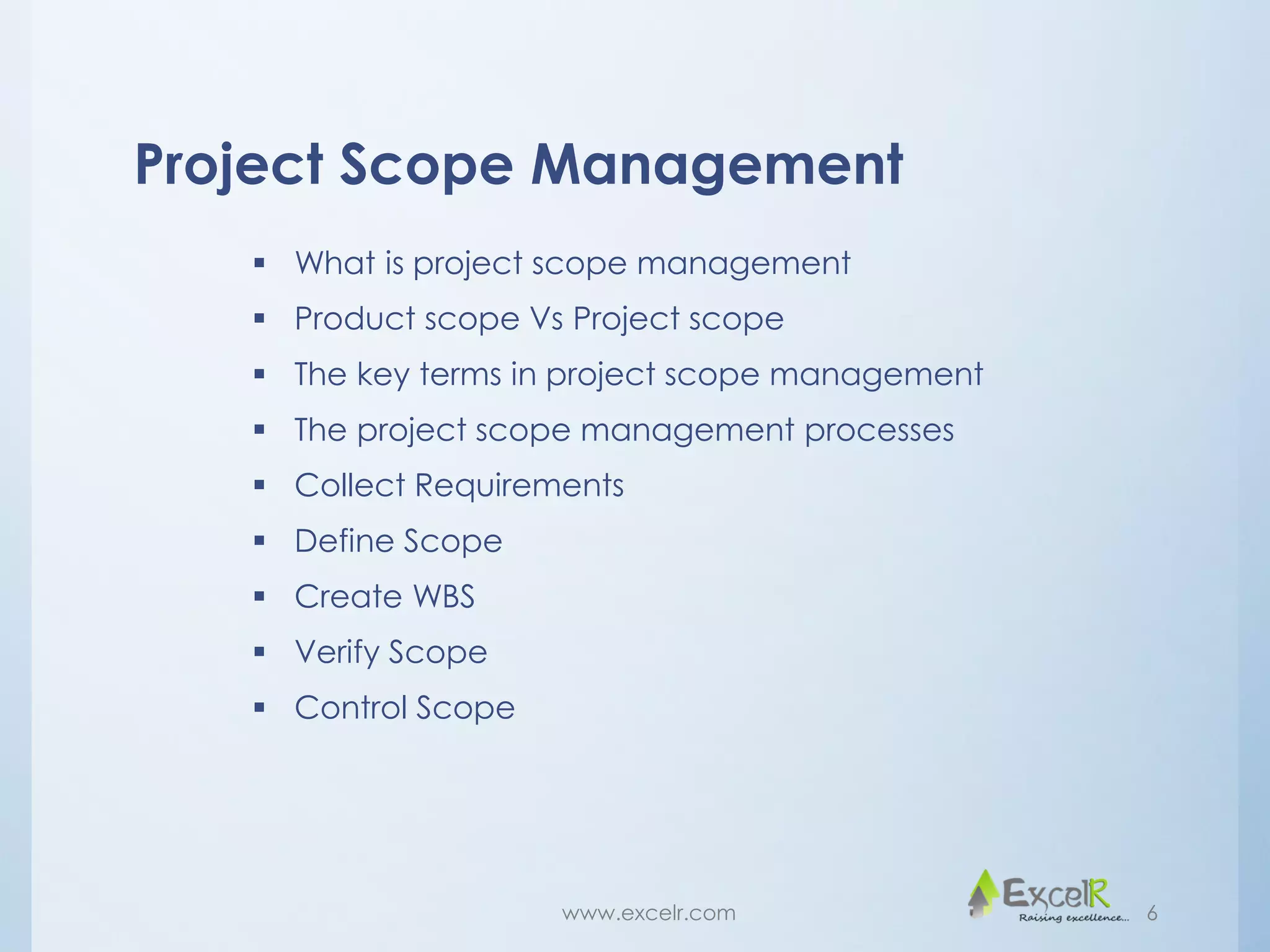 Project Scope Management
 What is project scope management
 Product scope Vs Project scope
 The key terms in project scope management
 The project scope management processes
 Collect Requirements
 Define Scope
 Create WBS
 Verify Scope
 Control Scope
www.excelr.com 6
 