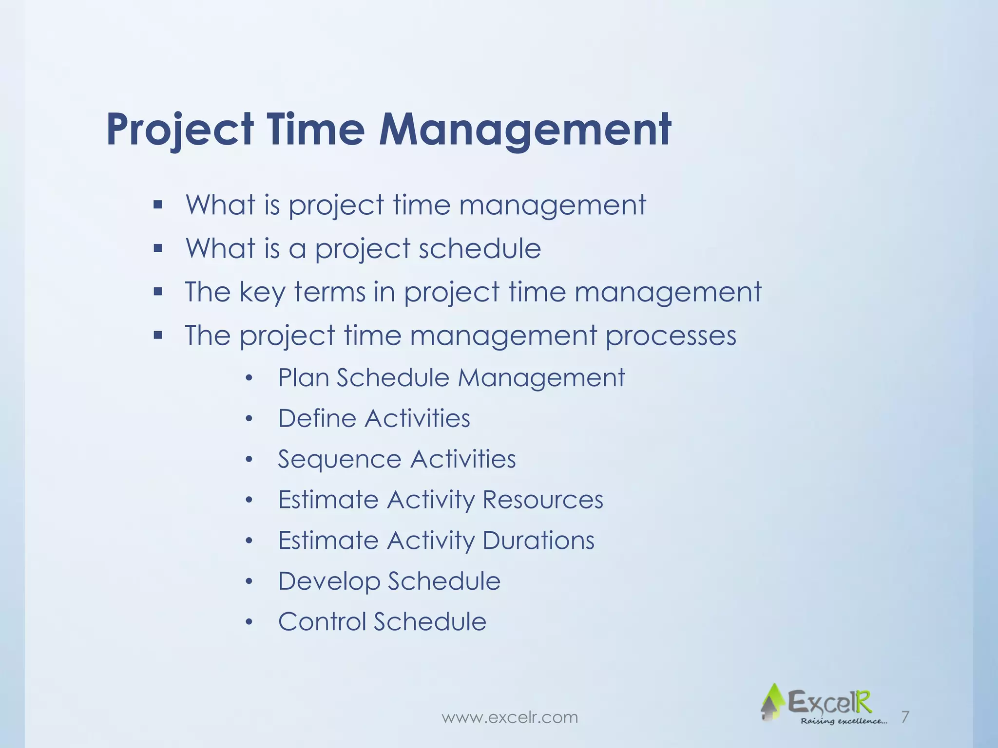 Project Time Management
 What is project time management
 What is a project schedule
 The key terms in project time management
 The project time management processes
• Plan Schedule Management
• Define Activities
• Sequence Activities
• Estimate Activity Resources
• Estimate Activity Durations
• Develop Schedule
• Control Schedule
www.excelr.com 7
 