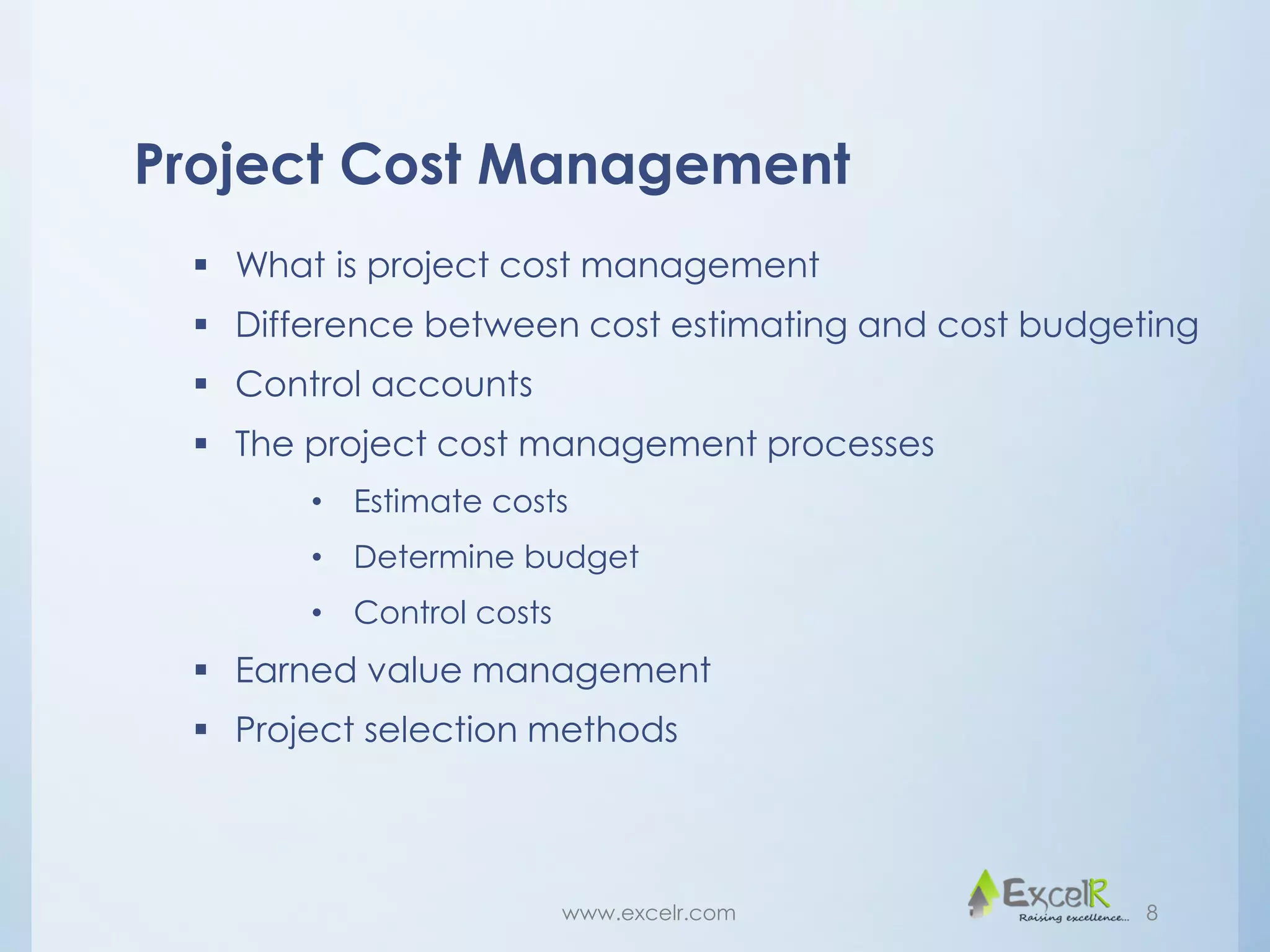 Project Cost Management
 What is project cost management
 Difference between cost estimating and cost budgeting
 Control accounts
 The project cost management processes
• Estimate costs
• Determine budget
• Control costs
 Earned value management
 Project selection methods
www.excelr.com 8
 