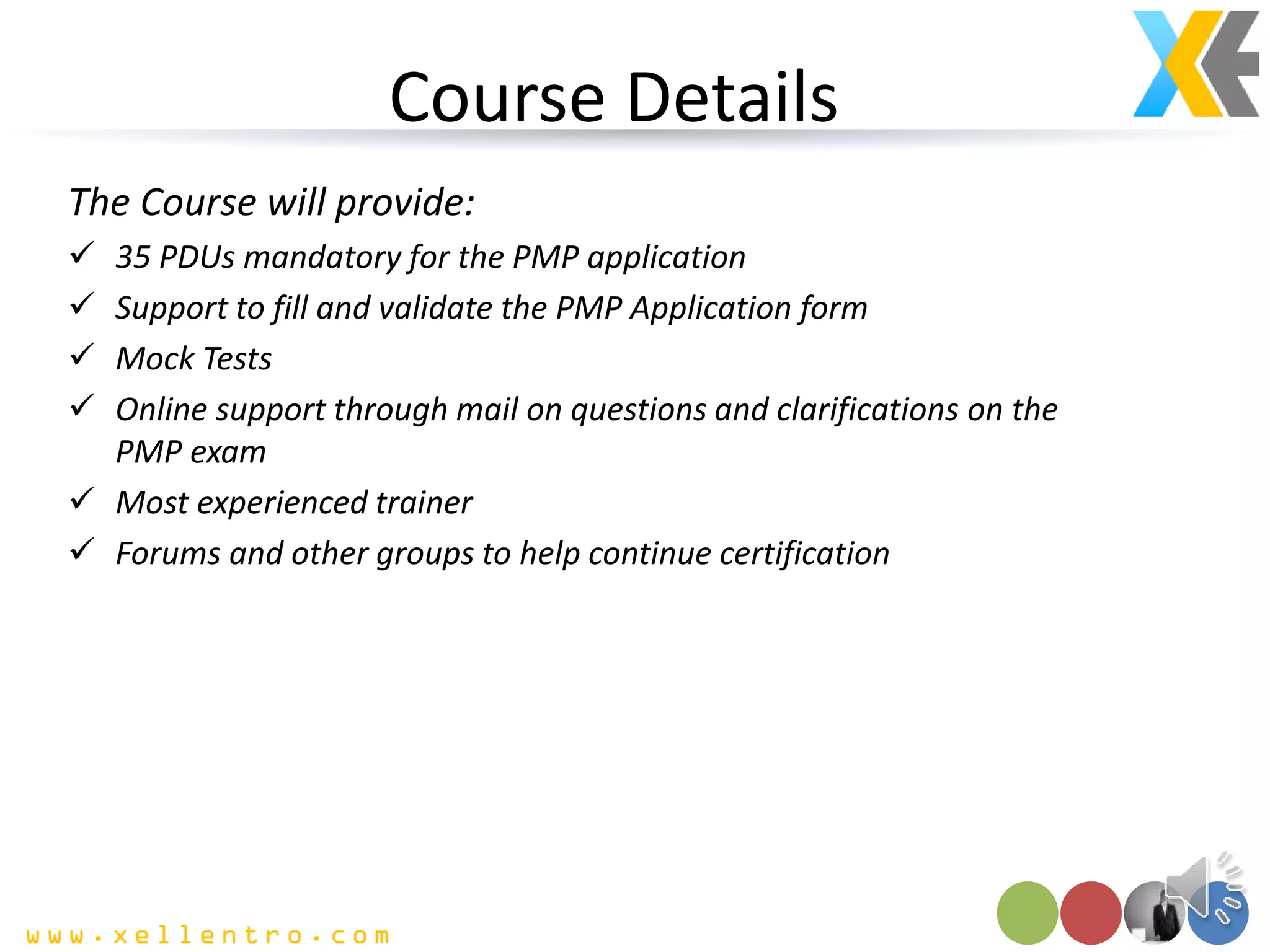 Course Details
The Course will provide:
 35 PDUs mandatory for the PMP application
 Support to fill and validate the PMP Application form
 Mock Tests
 Online support through mail on questions and clarifications on the
PMP exam
 Most experienced trainer
 Forums and other groups to help continue certification
 