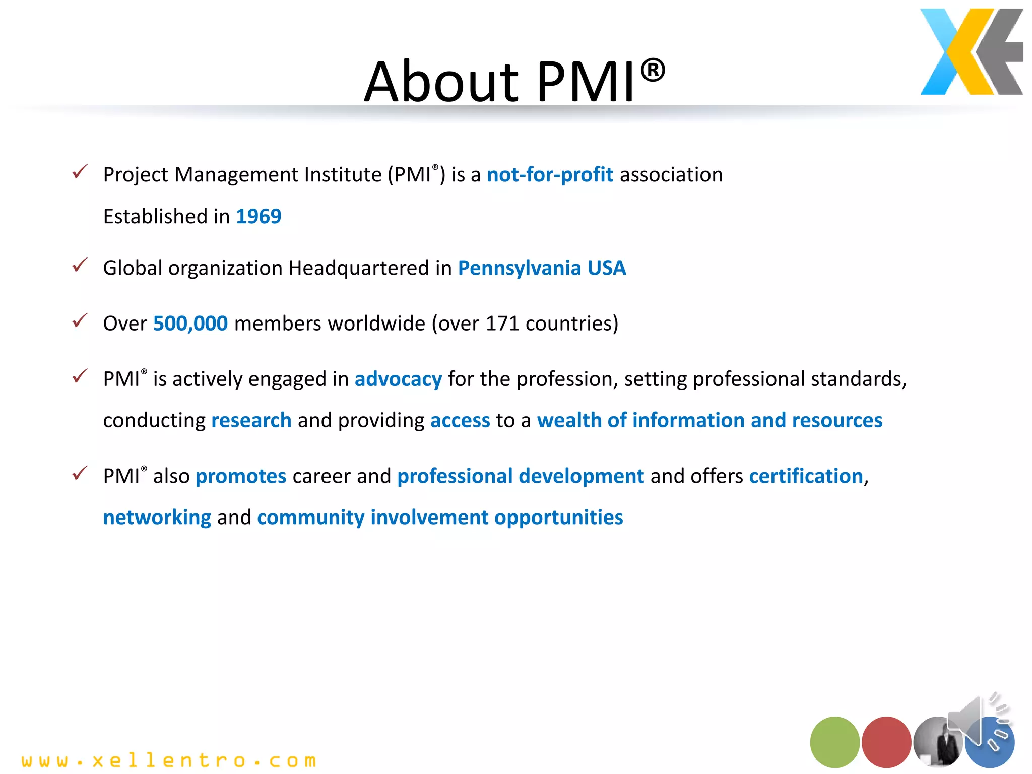 About PMI®
 Project Management Institute (PMI®) is a not-for-profit association
Established in 1969
 Global organization Headquartered in Pennsylvania USA
 Over 500,000 members worldwide (over 171 countries)
 PMI® is actively engaged in advocacy for the profession, setting professional standards,
conducting research and providing access to a wealth of information and resources
 PMI® also promotes career and professional development and offers certification,
networking and community involvement opportunities
 