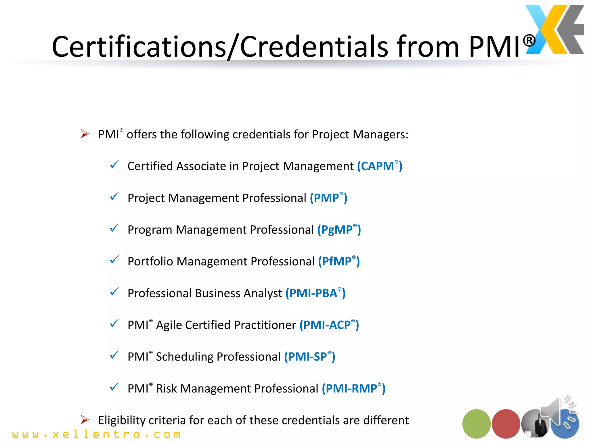 Certifications/Credentials from PMI®
 PMI® offers the following credentials for Project Managers:
 Certified Associate in Project Management (CAPM®)
 Project Management Professional (PMP®)
 Program Management Professional (PgMP®)
 Portfolio Management Professional (PfMP®)
 Professional Business Analyst (PMI-PBA®)
 PMI® Agile Certified Practitioner (PMI-ACP®)
 PMI® Scheduling Professional (PMI-SP®)
 PMI® Risk Management Professional (PMI-RMP®)
 Eligibility criteria for each of these credentials are different
 