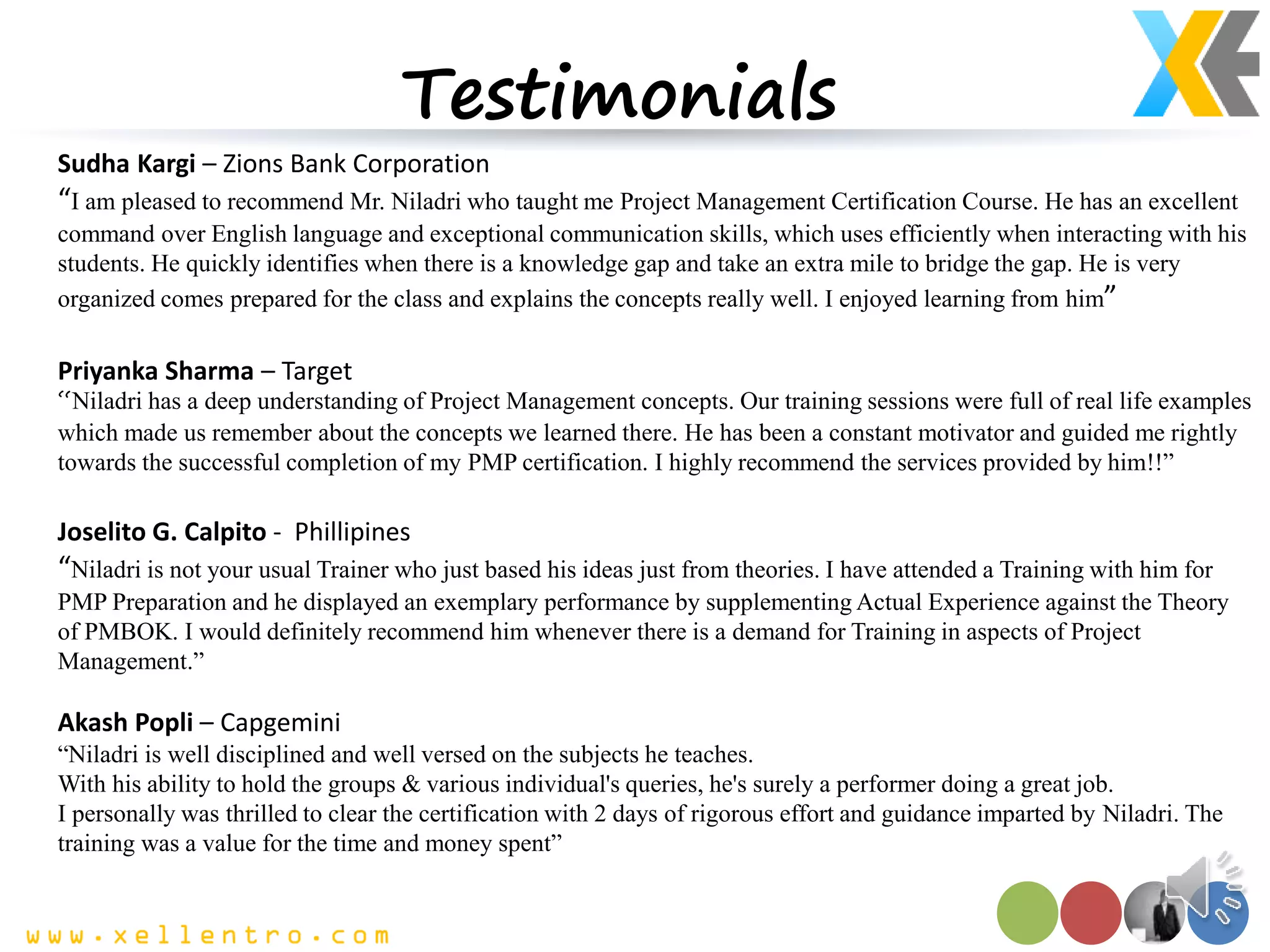 Testimonials
Sudha Kargi – Zions Bank Corporation
“I am pleased to recommend Mr. Niladri who taught me Project Management Certification Course. He has an excellent
command over English language and exceptional communication skills, which uses efficiently when interacting with his
students. He quickly identifies when there is a knowledge gap and take an extra mile to bridge the gap. He is very
organized comes prepared for the class and explains the concepts really well. I enjoyed learning from him”
Priyanka Sharma – Target
“Niladri has a deep understanding of Project Management concepts. Our training sessions were full of real life examples
which made us remember about the concepts we learned there. He has been a constant motivator and guided me rightly
towards the successful completion of my PMP certification. I highly recommend the services provided by him!!”
Joselito G. Calpito - Phillipines
“Niladri is not your usual Trainer who just based his ideas just from theories. I have attended a Training with him for
PMP Preparation and he displayed an exemplary performance by supplementing Actual Experience against the Theory
of PMBOK. I would definitely recommend him whenever there is a demand for Training in aspects of Project
Management.”
Akash Popli – Capgemini
“Niladri is well disciplined and well versed on the subjects he teaches.
With his ability to hold the groups & various individual's queries, he's surely a performer doing a great job.
I personally was thrilled to clear the certification with 2 days of rigorous effort and guidance imparted by Niladri. The
training was a value for the time and money spent”
 