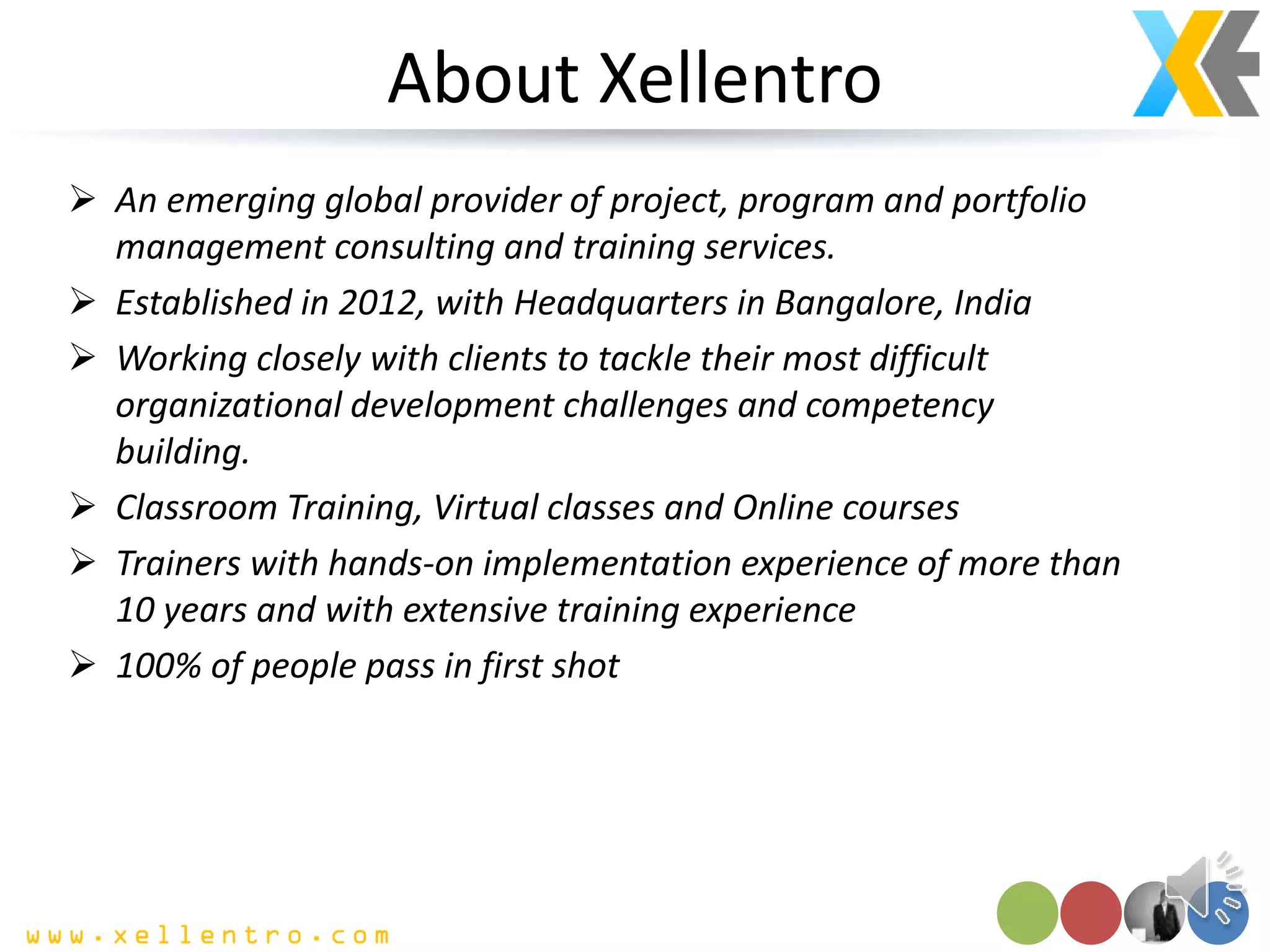 About Xellentro
 An emerging global provider of project, program and portfolio
management consulting and training services.
 Established in 2012, with Headquarters in Bangalore, India
 Working closely with clients to tackle their most difficult
organizational development challenges and competency
building.
 Classroom Training, Virtual classes and Online courses
 Trainers with hands-on implementation experience of more than
10 years and with extensive training experience
 100% of people pass in first shot
 