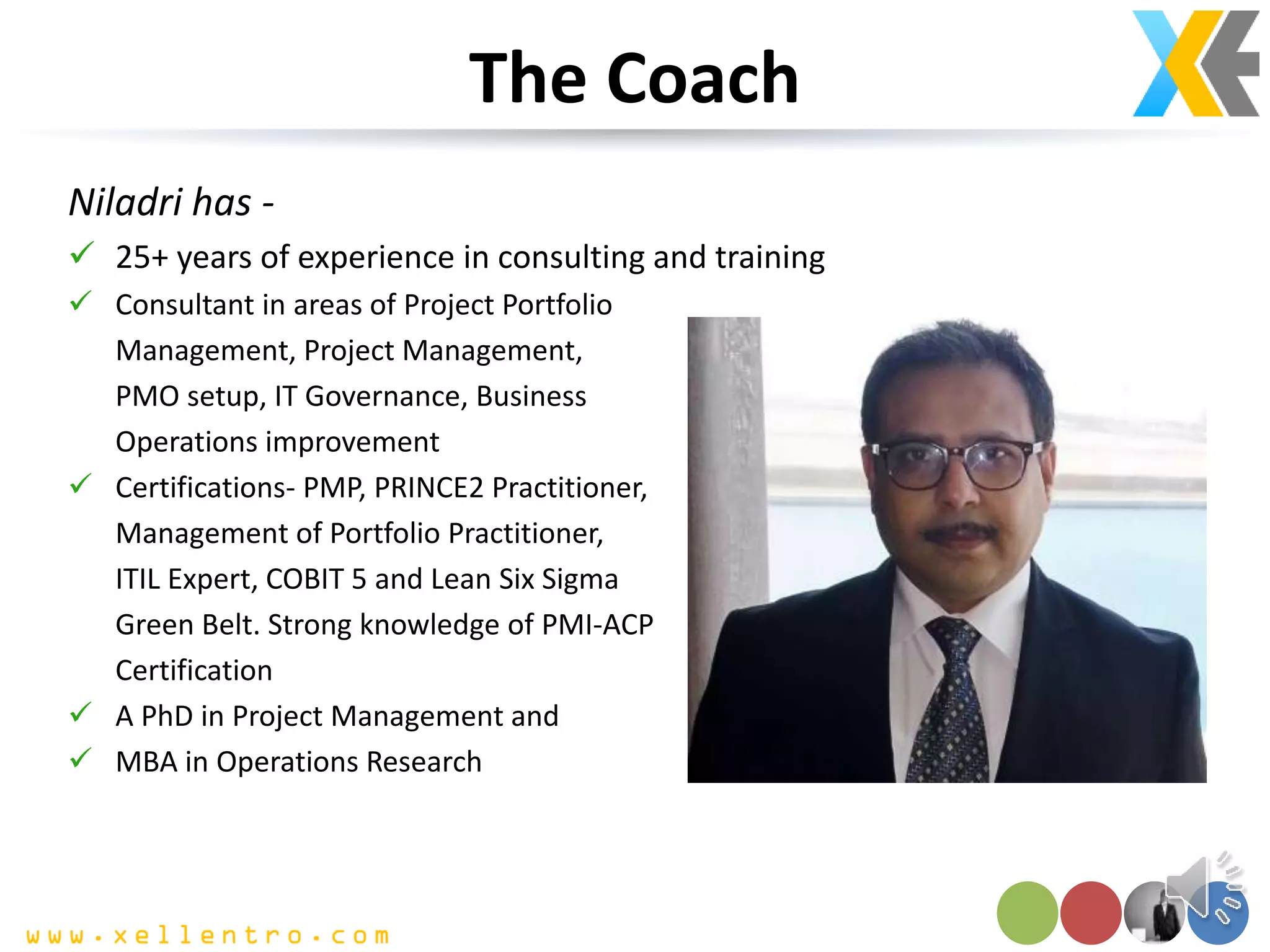 The Coach
Niladri has -
 25+ years of experience in consulting and training
 Consultant in areas of Project Portfolio
Management, Project Management,
PMO setup, IT Governance, Business
Operations improvement
 Certifications- PMP, PRINCE2 Practitioner,
Management of Portfolio Practitioner,
ITIL Expert, COBIT 5 and Lean Six Sigma
Green Belt. Strong knowledge of PMI-ACP
Certification
 A PhD in Project Management and
 MBA in Operations Research
 