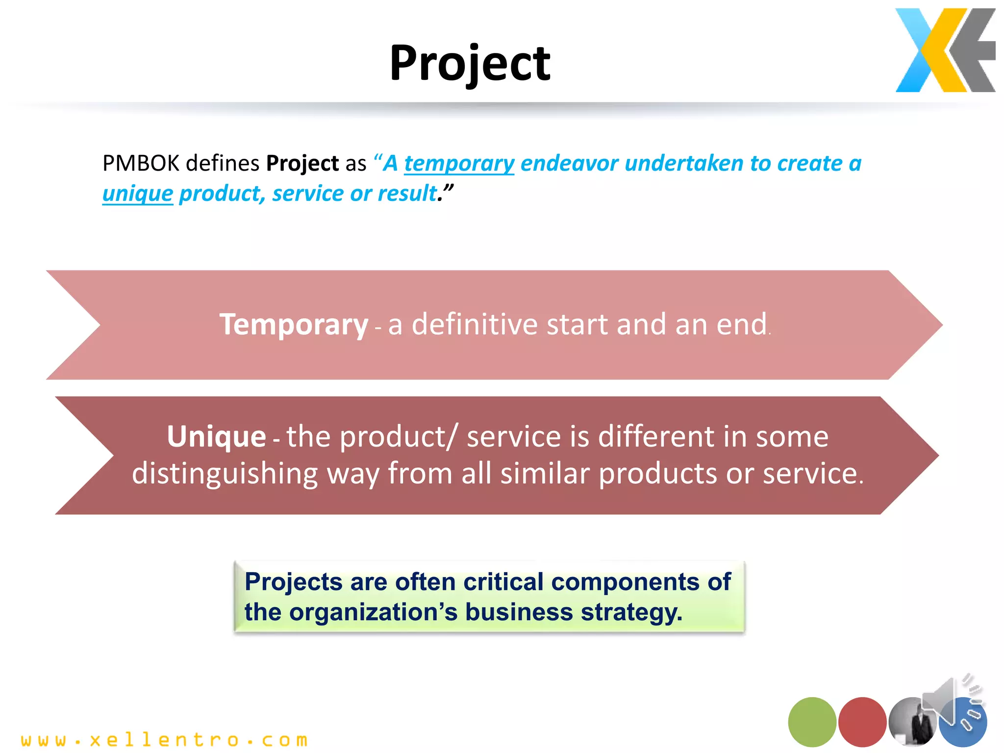 Project
Temporary - a definitive start and an end.
Unique - the product/ service is different in some
distinguishing way from all similar products or service.
PMBOK defines Project as “A temporary endeavor undertaken to create a
unique product, service or result.”
Projects are often critical components of
the organization’s business strategy.
 