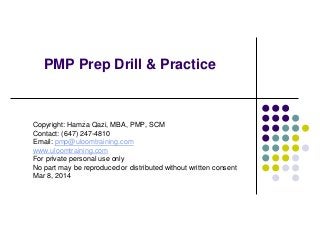 PMP Prep Drill & Practice

Copyright: Hamza Qazi, MBA, PMP, SCM
Contact: (647) 247-4810
Email: pmp@uloomtraining.com
www.uloomtraining.com
For private personal use only
No part may be reproduced or distributed without written consent
Mar 8, 2014

 