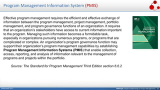 PMPeople: People Collaborating on Project Management | 18PMPeople© 2017
Program Management Information System (PMIS)
Effective program management requires the efficient and effective exchange of
information between the program management, project management, portfolio
management, and program governance functions of an organization. It requires
that an organization’s stakeholders have access to current information important
to the program. Managing such information becomes a formidable task,
especially in organizations pursuing numerous programs, or programs that are
complicated or complex. An organization’s program governance function may
support their organization’s program management capabilities by establishing
Program Management Information Systems (PMIS) that enable collection,
access, reporting, and analysis of information relevant to the management of
programs and projects within the portfolio.
Source: The Standard for Program Management Third Edition section 6.6.2
 